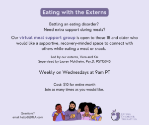 Battling an eating disorder? Need extra support during meals? Our virtual meal support group is open to those 18 and older who would like a supportive, recovery-minded space to connect with others while eating a meal or snack. Led by our externs, Vera and Kai Supervised by Lauren Muhlheim, Psy,D. PSY15045 Weekly on Wednesdays at 9am PT Cost: $10 for entire month Join as many times as you would like. Questions? Email hello@edtla.com.